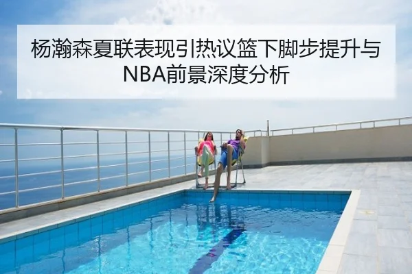 杨瀚森夏联表现引热议篮下脚步提升与NBA前景深度分析