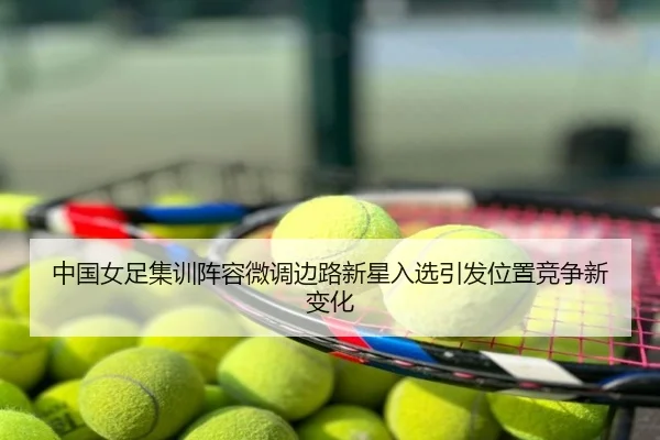 中国女足集训阵容微调边路新星入选引发位置竞争新变化