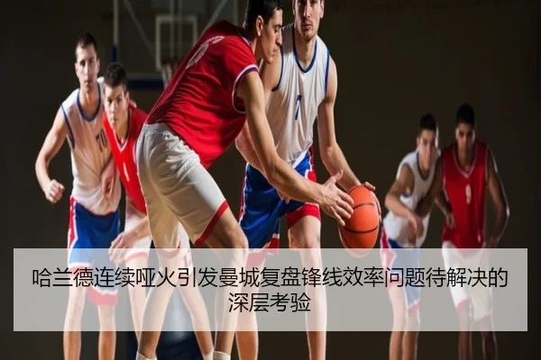 哈兰德连续哑火引发曼城复盘锋线效率问题待解决的深层考验