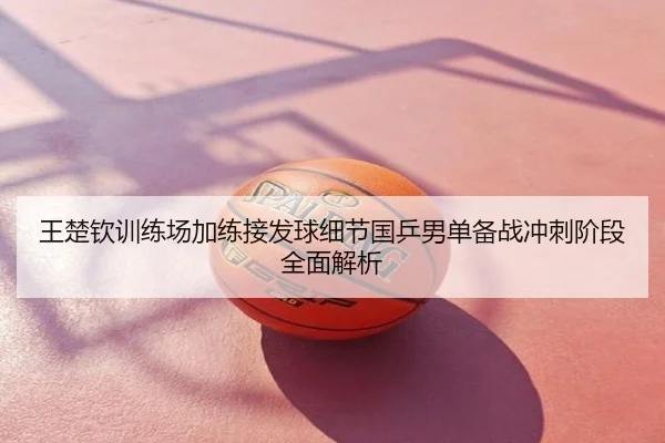 王楚钦训练场加练接发球细节国乒男单备战冲刺阶段全面解析