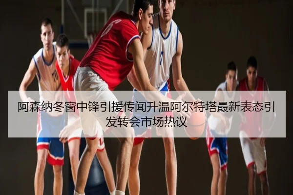 阿森纳冬窗中锋引援传闻升温阿尔特塔最新表态引发转会市场热议